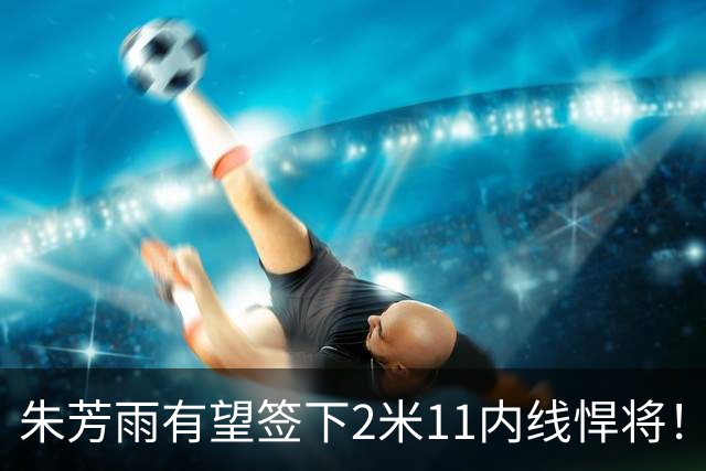 朱芳雨有望签下2米11内线悍将！